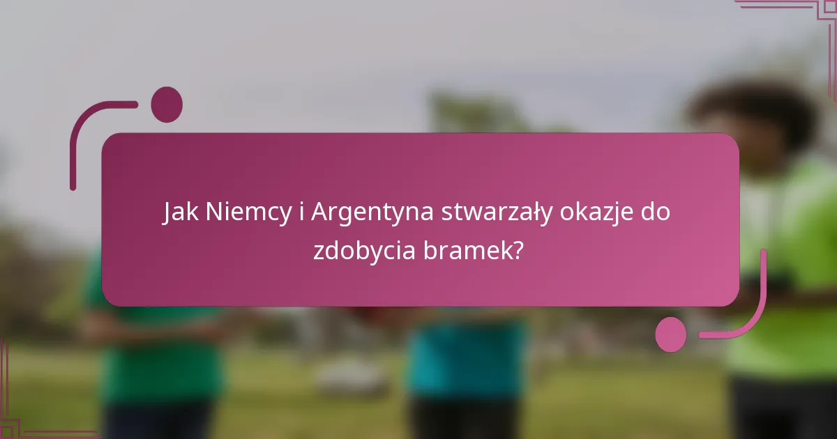 Jak Niemcy i Argentyna stwarzały okazje do zdobycia bramek?