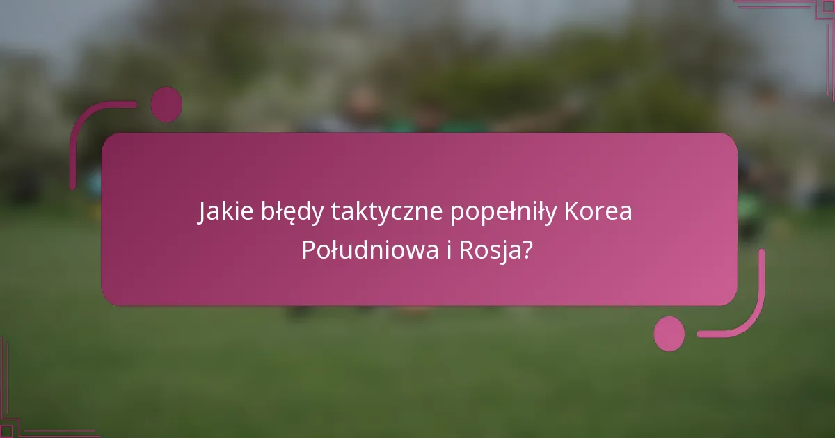 Jakie błędy taktyczne popełniły Korea Południowa i Rosja?