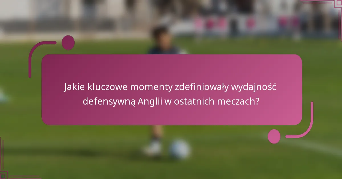 Jakie kluczowe momenty zdefiniowały wydajność defensywną Anglii w ostatnich meczach?
