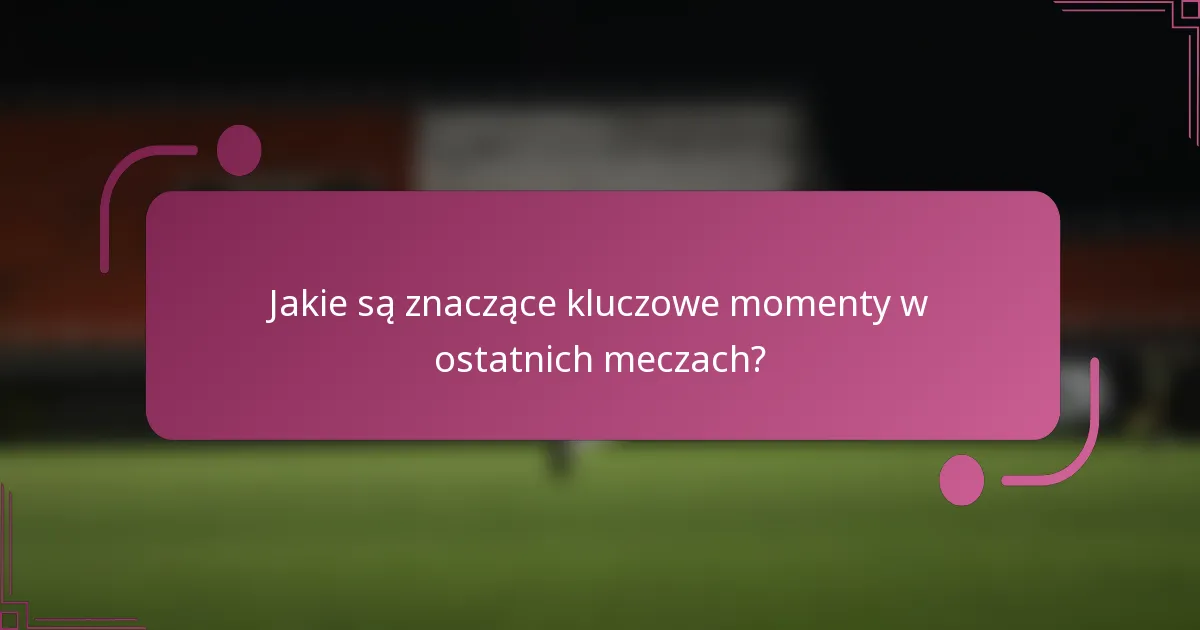 Jakie są znaczące kluczowe momenty w ostatnich meczach?