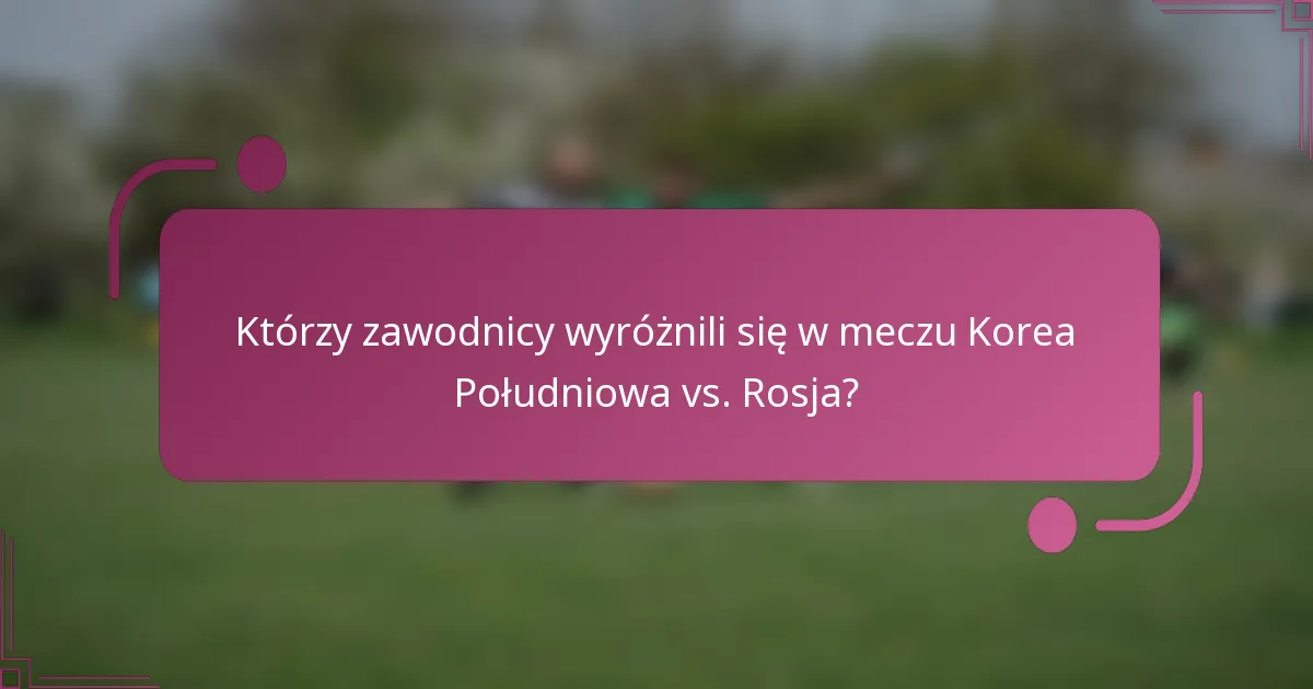 Którzy zawodnicy wyróżnili się w meczu Korea Południowa vs. Rosja?